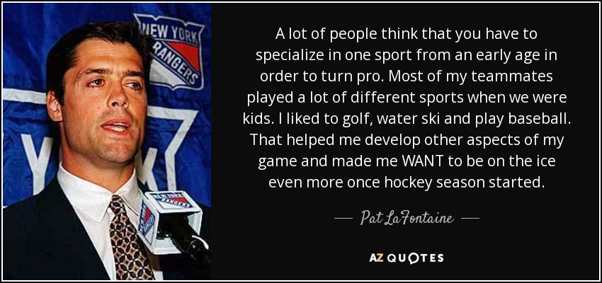 A lot of people think that you have to specialize in one sport from an early age in order to turn pro. Most of my teammates played a lot of different sports when we were kids. I liked to golf, water ski and play baseball. That helped me develop other aspects of my game and made me WANT to be on the ice even more once hockey season started. - Pat LaFontaine