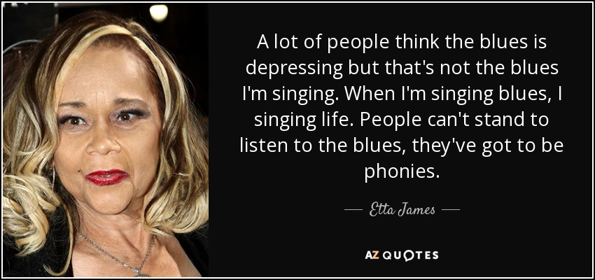 A lot of people think the blues is depressing but that's not the blues I'm singing. When I'm singing blues, I singing life. People can't stand to listen to the blues, they've got to be phonies. - Etta James
