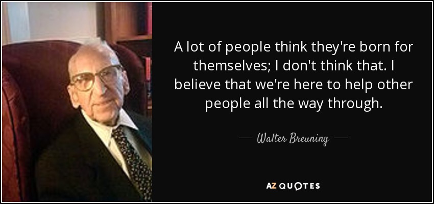 A lot of people think they're born for themselves; I don't think that. I believe that we're here to help other people all the way through. - Walter Breuning