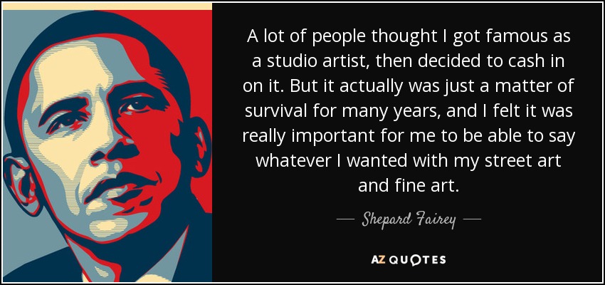 A lot of people thought I got famous as a studio artist, then decided to cash in on it. But it actually was just a matter of survival for many years, and I felt it was really important for me to be able to say whatever I wanted with my street art and fine art. - Shepard Fairey