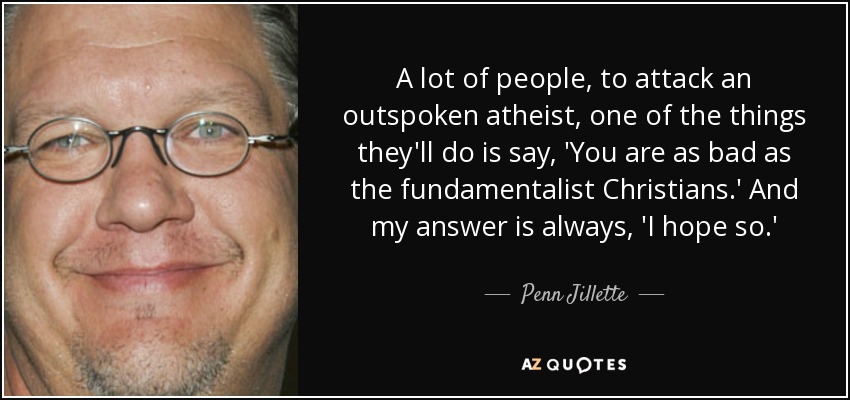 A lot of people, to attack an outspoken atheist, one of the things they'll do is say, 'You are as bad as the fundamentalist Christians.' And my answer is always, 'I hope so.' - Penn Jillette