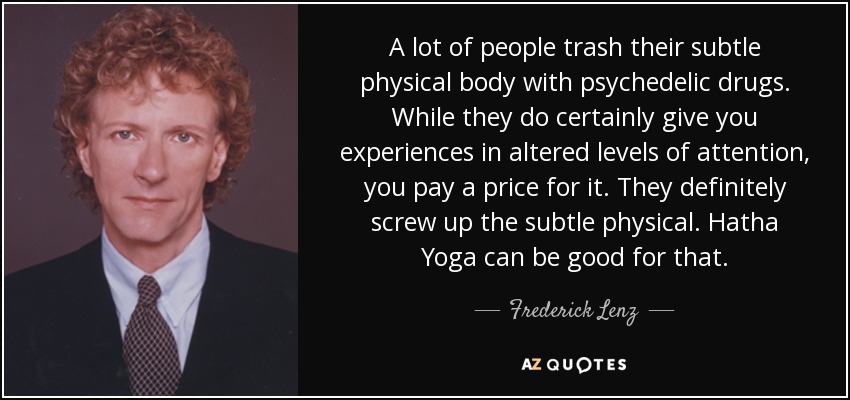 A lot of people trash their subtle physical body with psychedelic drugs. While they do certainly give you experiences in altered levels of attention, you pay a price for it. They definitely screw up the subtle physical. Hatha Yoga can be good for that. - Frederick Lenz