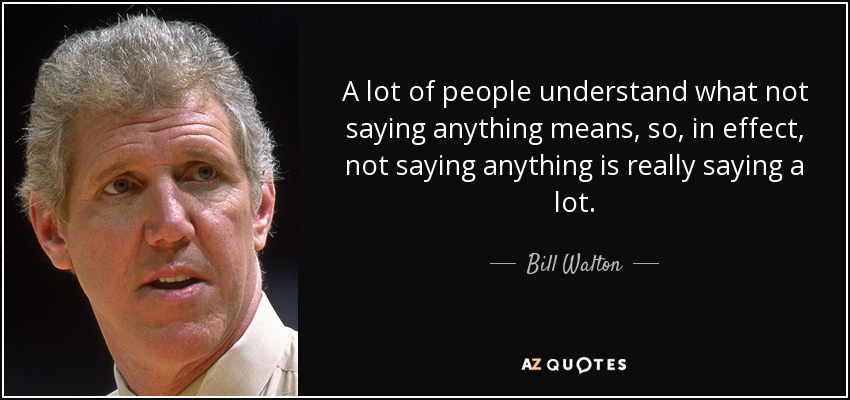 A lot of people understand what not saying anything means, so, in effect, not saying anything is really saying a lot. - Bill Walton
