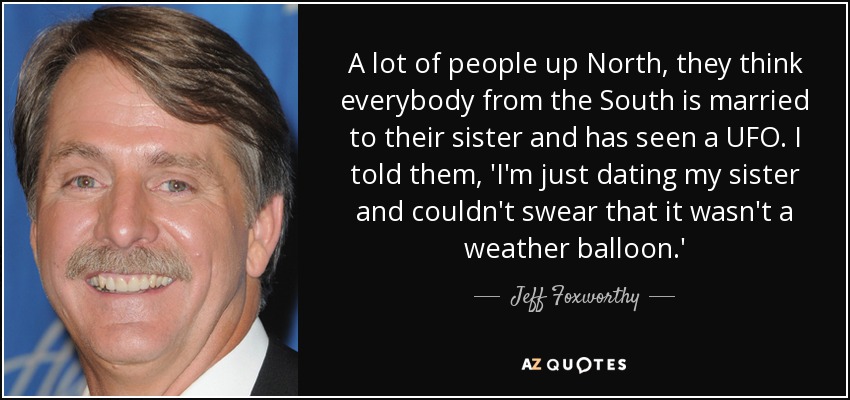 A lot of people up North, they think everybody from the South is married to their sister and has seen a UFO. I told them, 'I'm just dating my sister and couldn't swear that it wasn't a weather balloon.' - Jeff Foxworthy