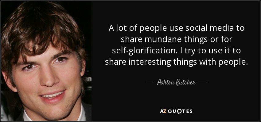 A lot of people use social media to share mundane things or for self-glorification. I try to use it to share interesting things with people. - Ashton Kutcher