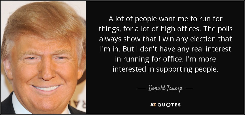 A lot of people want me to run for things, for a lot of high offices. The polls always show that I win any election that I'm in. But I don't have any real interest in running for office. I'm more interested in supporting people. - Donald Trump
