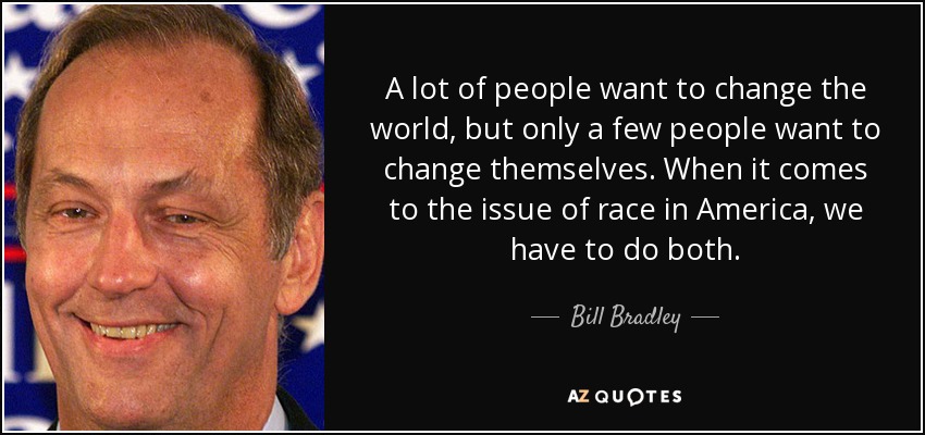 A lot of people want to change the world, but only a few people want to change themselves. When it comes to the issue of race in America, we have to do both. - Bill Bradley