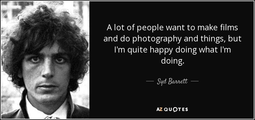 A lot of people want to make films and do photography and things, but I'm quite happy doing what I'm doing. - Syd Barrett