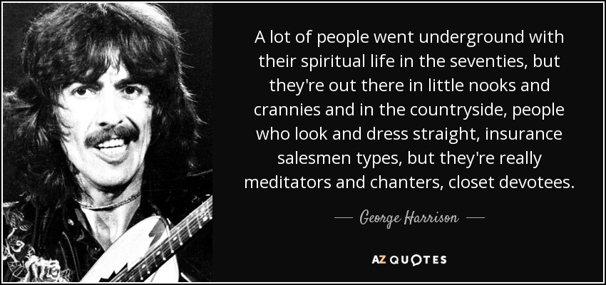 A lot of people went underground with their spiritual life in the seventies, but they're out there in little nooks and crannies and in the countryside, people who look and dress straight, insurance salesmen types, but they're really meditators and chanters, closet devotees. - George Harrison