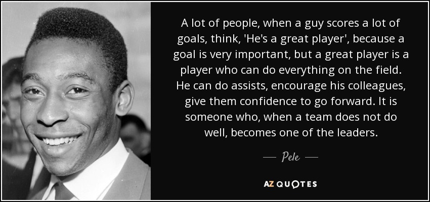 A lot of people, when a guy scores a lot of goals, think, 'He's a great player', because a goal is very important, but a great player is a player who can do everything on the field. He can do assists, encourage his colleagues, give them confidence to go forward. It is someone who, when a team does not do well, becomes one of the leaders. - Pele