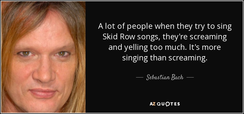 A lot of people when they try to sing Skid Row songs, they're screaming and yelling too much. It's more singing than screaming. - Sebastian Bach