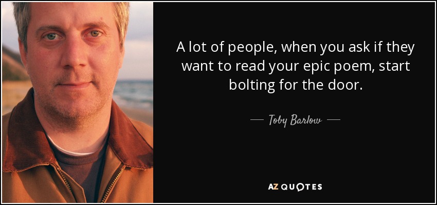 A lot of people, when you ask if they want to read your epic poem, start bolting for the door. - Toby Barlow