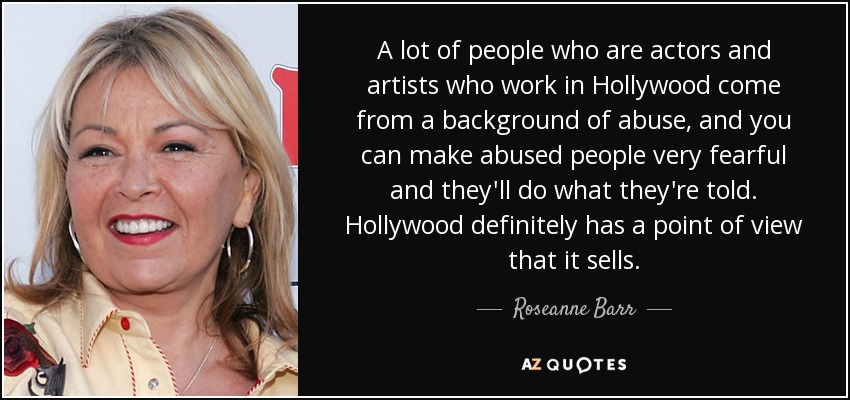 A lot of people who are actors and artists who work in Hollywood come from a background of abuse, and you can make abused people very fearful and they'll do what they're told. Hollywood definitely has a point of view that it sells. - Roseanne Barr