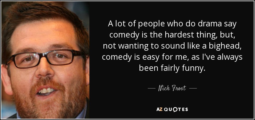 A lot of people who do drama say comedy is the hardest thing, but, not wanting to sound like a bighead, comedy is easy for me, as I've always been fairly funny. - Nick Frost