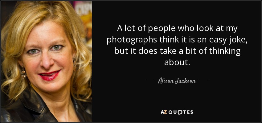 A lot of people who look at my photographs think it is an easy joke, but it does take a bit of thinking about. - Alison Jackson