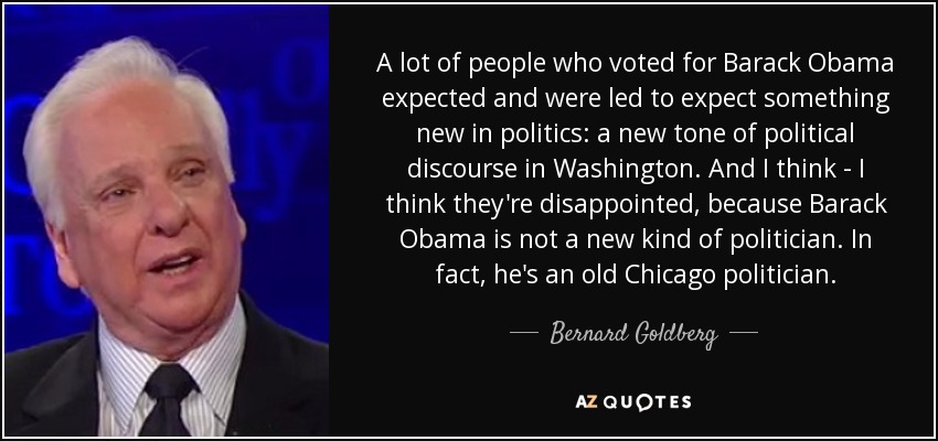 A lot of people who voted for Barack Obama expected and were led to expect something new in politics: a new tone of political discourse in Washington. And I think - I think they're disappointed, because Barack Obama is not a new kind of politician. In fact, he's an old Chicago politician. - Bernard Goldberg
