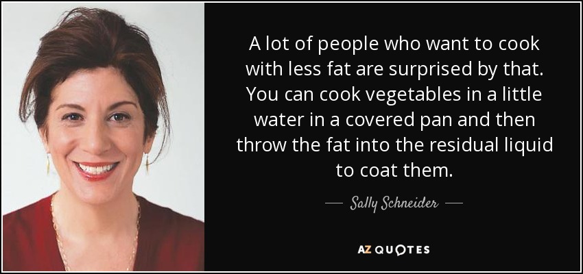 A lot of people who want to cook with less fat are surprised by that. You can cook vegetables in a little water in a covered pan and then throw the fat into the residual liquid to coat them. - Sally Schneider