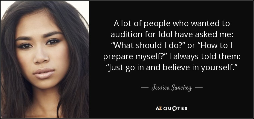 A lot of people who wanted to audition for Idol have asked me: “What should I do?” or “How to I prepare myself?” I always told them: “Just go in and believe in yourself.” - Jessica Sanchez
