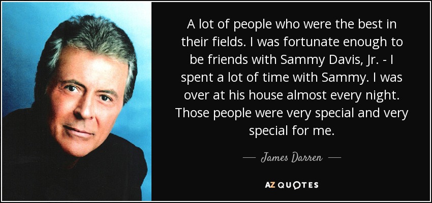 A lot of people who were the best in their fields. I was fortunate enough to be friends with Sammy Davis, Jr. - I spent a lot of time with Sammy. I was over at his house almost every night. Those people were very special and very special for me. - James Darren