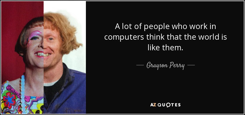 A lot of people who work in computers think that the world is like them. - Grayson Perry