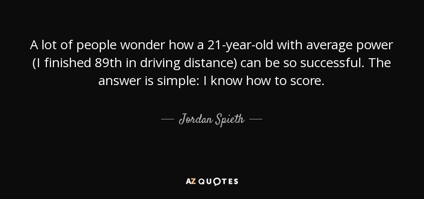A lot of people wonder how a 21-year-old with average power (I finished 89th in driving distance) can be so successful. The answer is simple: I know how to score. - Jordan Spieth