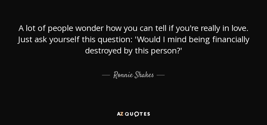 A lot of people wonder how you can tell if you're really in love. Just ask yourself this question: 'Would I mind being financially destroyed by this person?' - Ronnie Shakes