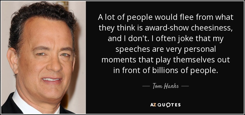 A lot of people would flee from what they think is award-show cheesiness, and I don't. I often joke that my speeches are very personal moments that play themselves out in front of billions of people. - Tom Hanks