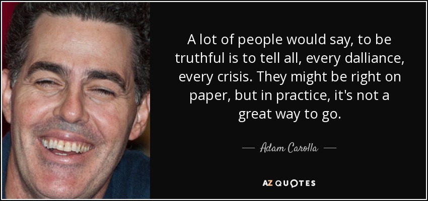 A lot of people would say, to be truthful is to tell all, every dalliance, every crisis. They might be right on paper, but in practice, it's not a great way to go. - Adam Carolla
