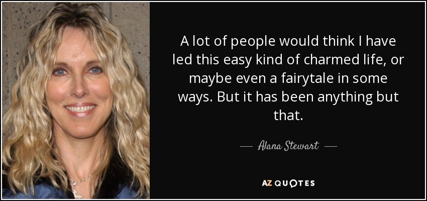 A lot of people would think I have led this easy kind of charmed life, or maybe even a fairytale in some ways. But it has been anything but that. - Alana Stewart