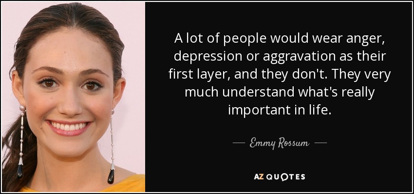 A lot of people would wear anger, depression or aggravation as their first layer, and they don't. They very much understand what's really important in life. - Emmy Rossum