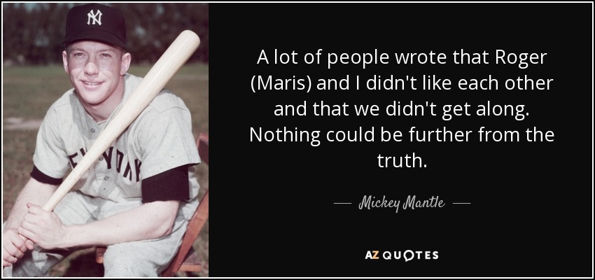 A lot of people wrote that Roger (Maris) and I didn't like each other and that we didn't get along. Nothing could be further from the truth. - Mickey Mantle