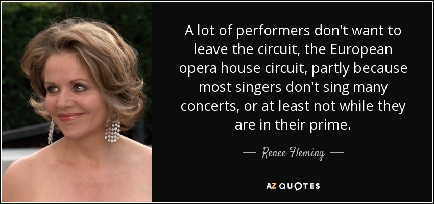 A lot of performers don't want to leave the circuit, the European opera house circuit, partly because most singers don't sing many concerts, or at least not while they are in their prime. - Renee Fleming