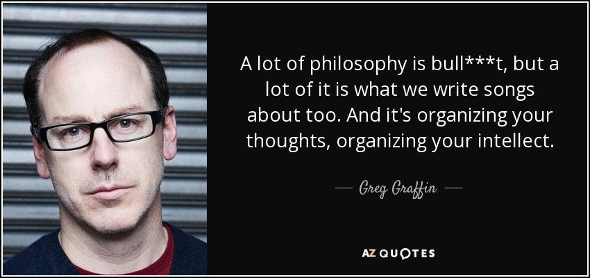 A lot of philosophy is bull***t, but a lot of it is what we write songs about too. And it's organizing your thoughts, organizing your intellect. - Greg Graffin