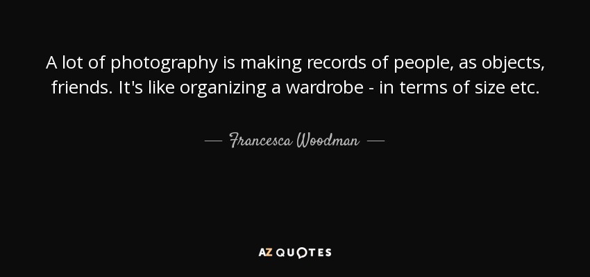 A lot of photography is making records of people, as objects, friends. It's like organizing a wardrobe - in terms of size etc. - Francesca Woodman