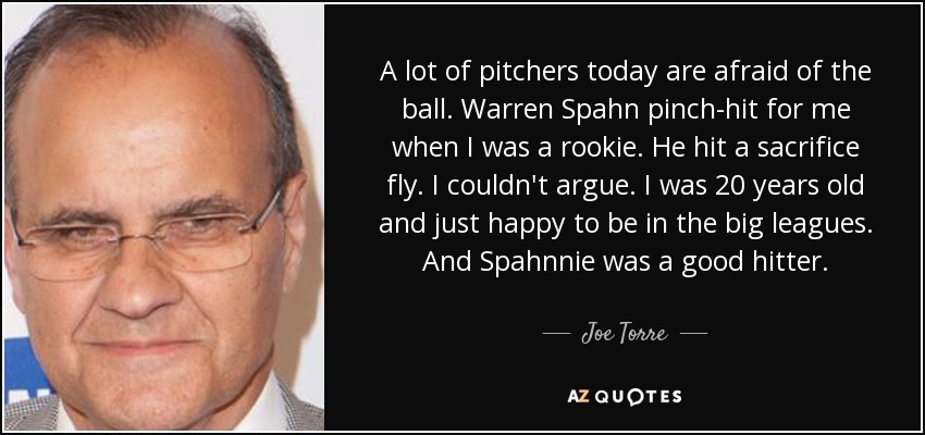 A lot of pitchers today are afraid of the ball. Warren Spahn pinch-hit for me when I was a rookie. He hit a sacrifice fly. I couldn't argue. I was 20 years old and just happy to be in the big leagues. And Spahnnie was a good hitter. - Joe Torre