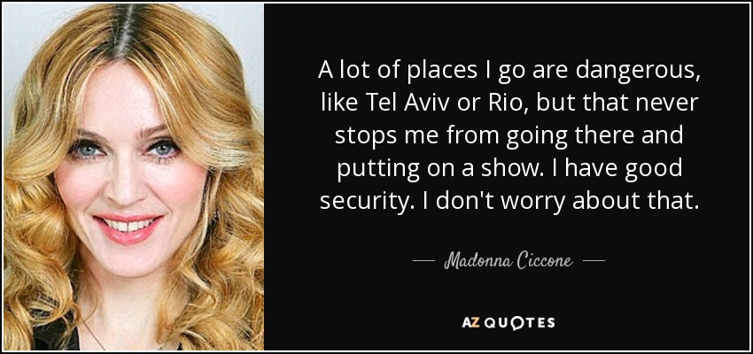 A lot of places I go are dangerous, like Tel Aviv or Rio, but that never stops me from going there and putting on a show. I have good security. I don't worry about that. - Madonna Ciccone