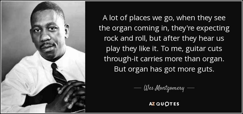 A lot of places we go, when they see the organ coming in, they're expecting rock and roll, but after they hear us play they like it. To me, guitar cuts through-it carries more than organ. But organ has got more guts. - Wes Montgomery
