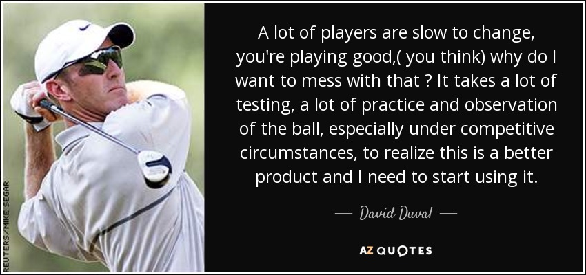 A lot of players are slow to change, you're playing good,( you think) why do I want to mess with that ? It takes a lot of testing, a lot of practice and observation of the ball, especially under competitive circumstances, to realize this is a better product and I need to start using it. - David Duval