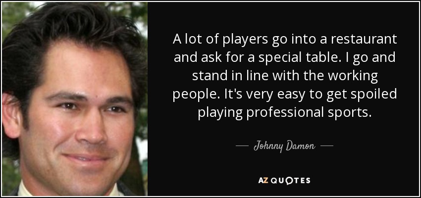 A lot of players go into a restaurant and ask for a special table. I go and stand in line with the working people. It's very easy to get spoiled playing professional sports. - Johnny Damon