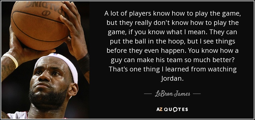 A lot of players know how to play the game, but they really don't know how to play the game, if you know what I mean. They can put the ball in the hoop, but I see things before they even happen. You know how a guy can make his team so much better? That's one thing I learned from watching Jordan. - LeBron James
