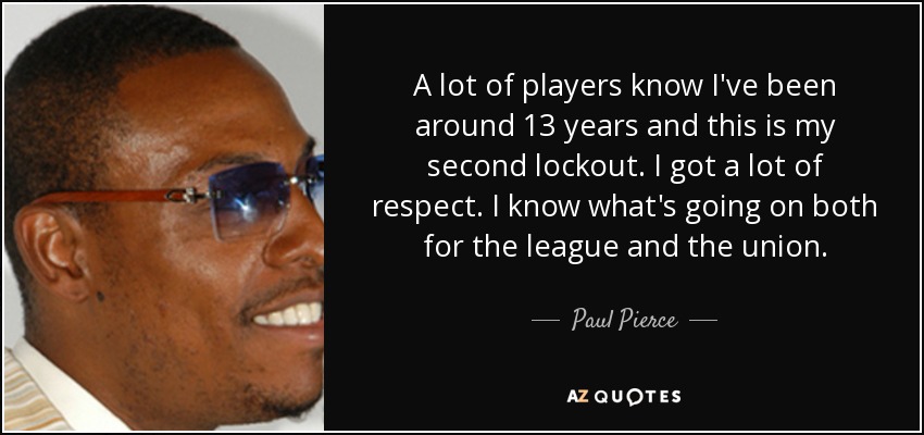 A lot of players know I've been around 13 years and this is my second lockout. I got a lot of respect. I know what's going on both for the league and the union. - Paul Pierce
