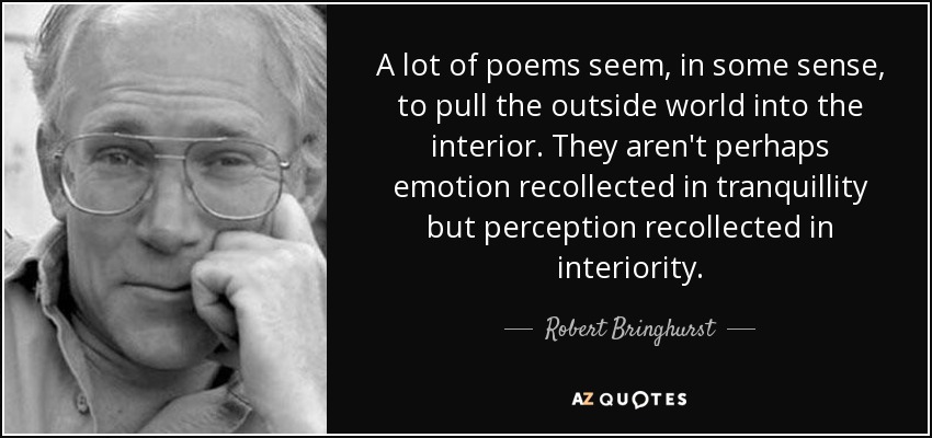 A lot of poems seem, in some sense, to pull the outside world into the interior. They aren't perhaps emotion recollected in tranquillity but perception recollected in interiority. - Robert Bringhurst