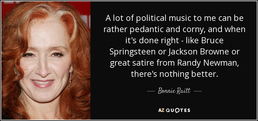 A lot of political music to me can be rather pedantic and corny, and when it's done right - like Bruce Springsteen or Jackson Browne or great satire from Randy Newman, there's nothing better. - Bonnie Raitt