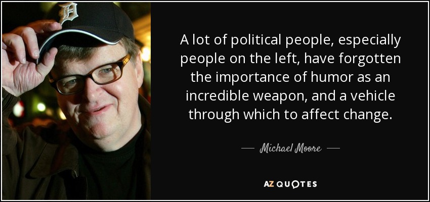 A lot of political people, especially people on the left, have forgotten the importance of humor as an incredible weapon, and a vehicle through which to affect change. - Michael Moore