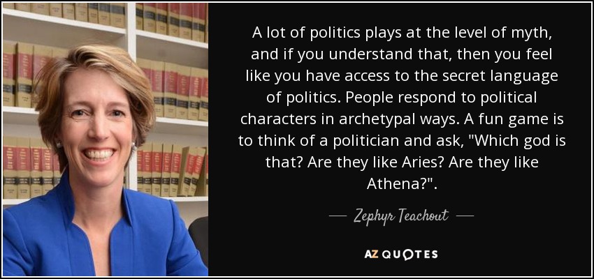 A lot of politics plays at the level of myth, and if you understand that, then you feel like you have access to the secret language of politics. People respond to political characters in archetypal ways. A fun game is to think of a politician and ask, 