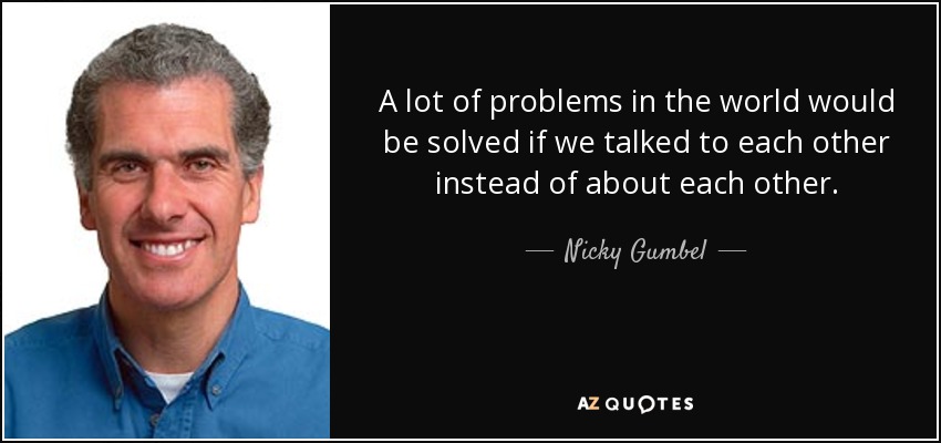 A lot of problems in the world would be solved if we talked to each other instead of about each other. - Nicky Gumbel