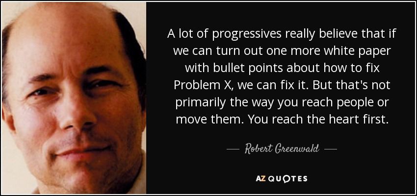 A lot of progressives really believe that if we can turn out one more white paper with bullet points about how to fix Problem X, we can fix it. But that's not primarily the way you reach people or move them. You reach the heart first. - Robert Greenwald