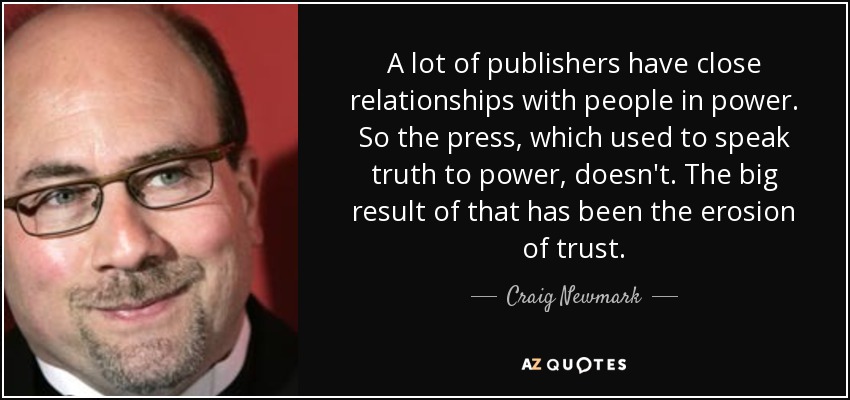 A lot of publishers have close relationships with people in power. So the press, which used to speak truth to power, doesn't. The big result of that has been the erosion of trust. - Craig Newmark