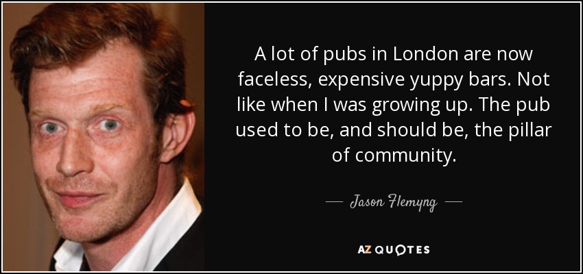 A lot of pubs in London are now faceless, expensive yuppy bars. Not like when I was growing up. The pub used to be, and should be, the pillar of community. - Jason Flemyng