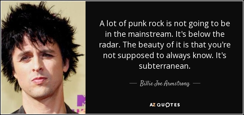 A lot of punk rock is not going to be in the mainstream. It's below the radar. The beauty of it is that you're not supposed to always know. It's subterranean. - Billie Joe Armstrong